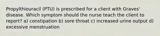 Propylthiouracil (PTU) is prescribed for a client with Graves' disease. Which symptom should the nurse teach the client to report? a) constipation b) sore throat c) increased urine output d) excessive menstruation