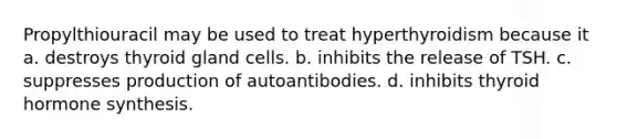 Propylthiouracil may be used to treat hyperthyroidism because it a. destroys thyroid gland cells. b. inhibits the release of TSH. c. suppresses production of autoantibodies. d. inhibits thyroid hormone synthesis.