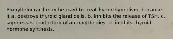 Propylthiouracil may be used to treat hyperthyroidism, because it a. destroys thyroid gland cells. b. inhibits the release of TSH. c. suppresses production of autoantibodies. d. inhibits thyroid hormone synthesis.