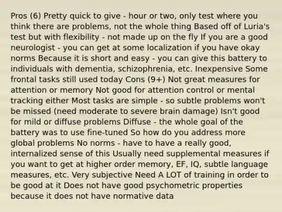 Pros (6) Pretty quick to give - hour or two, only test where you think there are problems, not the whole thing Based off of Luria's test but with flexibility - not made up on the fly If you are a good neurologist - you can get at some localization if you have okay norms Because it is short and easy - you can give this battery to individuals with dementia, schizophrenia, etc. Inexpensive Some frontal tasks still used today Cons (9+) Not great measures for attention or memory Not good for attention control or mental tracking either Most tasks are simple - so subtle problems won't be missed (need moderate to severe brain damage) Isn't good for mild or diffuse problems Diffuse - the whole goal of the battery was to use fine-tuned So how do you address more global problems No norms - have to have a really good, internalized sense of this Usually need supplemental measures if you want to get at higher order memory, EF, IQ, subtle language measures, etc. Very subjective Need A LOT of training in order to be good at it Does not have good psychometric properties because it does not have normative data