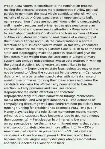 Pros > Allow voters to contribute to the nomination process, making the electoral process more democratic > Allow political parties to nominate the most viable candidate who will win the majority of votes > Gives candidates an opportunity to build name recognition if they are not well-known: doing unexpectedly well in early caucuses and primaries can give new-comers an electoral boost and garner media attention > Gives voters time to learn about candidates' platforms and form opinions of them > Allow candidates who have no real chance of winning to put their ideas out there and push the conversation in a certain direction or put issues on voter's minds: in this way, candidates can still influence the party's platform Cons > Rush to be the first state and leapfrogging make the process chaotic and give the first states more weight than the later ones > Closed primary system can exclude Independents whose vote matters in winning the general election. Young voters are most likely to be Independent. > Depending on state laws, delegates may or may not be bound to follow the votes cast by the people. > Can cause division within a party when candidates with no real chance of winning use primaries to bring their ideas across and cause the candidate who wins the official party nomination to lose the election. > Early primaries and caucuses receive disproportionate media attention and therefore disproportionately influence nomination through momentum, media attention, and who gets donations > Time demands of campaigning discourage well-qualified/prominent politicians from running (running for president has become a FULL-TIME JOB) > Money plays too big of a role (Since momentum means money, primaries and caucuses have become a race to get more money than opponents) > Participation in primaries is low and unrepresentative since the time commitment means that voters are disproportionately older and more affluent (only ~25% of Americans participated in primaries and ~5% participate in caucuses) > Gives too much power to the media who have become the new kingmakers by deciding who has momentum and who is labeled as a winner or a loser