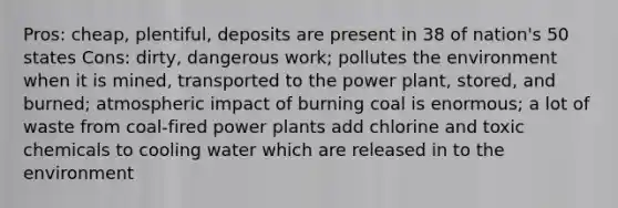 Pros: cheap, plentiful, deposits are present in 38 of nation's 50 states Cons: dirty, dangerous work; pollutes the environment when it is mined, transported to the power plant, stored, and burned; atmospheric impact of burning coal is enormous; a lot of waste from coal-fired power plants add chlorine and toxic chemicals to cooling water which are released in to the environment