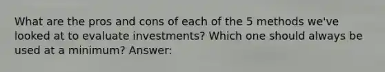 What are the pros and cons of each of the 5 methods we've looked at to evaluate investments? Which one should always be used at a minimum? Answer: