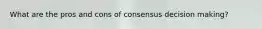 What are the pros and cons of consensus decision making?