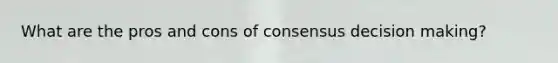 What are the pros and cons of consensus decision making?