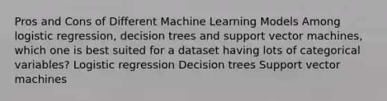 Pros and Cons of Different Machine Learning Models Among logistic regression, decision trees and support vector machines, which one is best suited for a dataset having lots of categorical variables? Logistic regression Decision trees Support vector machines