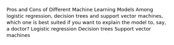 Pros and Cons of Different Machine Learning Models Among logistic regression, decision trees and support vector machines, which one is best suited if you want to explain the model to, say, a doctor? Logistic regression Decision trees Support vector machines