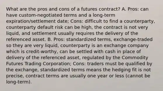 What are the pros and cons of a futures contract? A. Pros: can have custom-negotiated terms and a long-term expiration/settlement date; Cons: difficult to find a counterparty, counterparty default risk can be high, the contract is not very liquid, and settlement usually requires the delivery of the referenced asset. B. Pros: standardized terms, exchange-traded so they are very liquid, counterparty is an exchange company which is credit-worthy, can be settled with cash in place of delivery of the referenced asset, regulated by the Commodity Futures Trading Corporation; Cons: traders must be qualified by the exchange, standardized terms means the hedging fit is not precise, contract terms are usually one year or less (cannot be long-term).