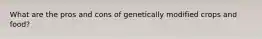 What are the pros and cons of genetically modified crops and food?