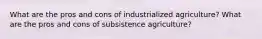 What are the pros and cons of industrialized agriculture? What are the pros and cons of subsistence agriculture?