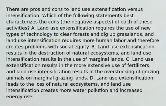 There are pros and cons to land use extensification versus intensification. Which of the following statements best characterizes the cons (the negative aspects) of each of these activities? A. Land use extensification requires the use of new types of technology to clear forests and dig up grasslands, and land use intensification requires more human labor and therefore creates problems with social equity. B. Land use extensification results in the destruction of natural ecosystems, and land use intensification results in the use of marginal lands. C. Land use extensification results in the more extensive use of fertilizers, and land use intensification results in the overstocking of grazing animals on marginal grazing lands. D. Land use extensification leads to the loss of natural ecosystems, and land use intensification creates more water pollution and increased energy use.