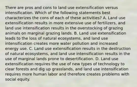 There are pros and cons to land use extensification versus intensification. Which of the following statements best characterizes the cons of each of these activities? A. Land use extensification results in more extensive use of fertilizers, and land use intensification results in the overstocking of grazing animals on marginal grazing lands. B. Land use extensification leads to the loss of natural ecosystems, and land use intensification creates more water pollution and increased energy use. C. Land use extensification results in the destruction of natural ecosystems, and land use intensification results in the use of marginal lands prone to desertification. D. Land use extensification requires the use of new types of technology to clear forests and dig up grasslands, and land use intensification requires more human labor and therefore creates problems with social equity.