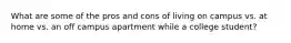 What are some of the pros and cons of living on campus vs. at home vs. an off campus apartment while a college student?