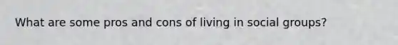 What are some pros and cons of living in social groups?