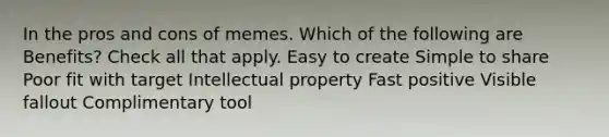 In the pros and cons of memes. Which of the following are Benefits? Check all that apply. Easy to create Simple to share Poor fit with target Intellectual property Fast positive Visible fallout Complimentary tool