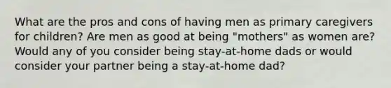 What are the pros and cons of having men as primary caregivers for children? Are men as good at being "mothers" as women are? Would any of you consider being stay-at-home dads or would consider your partner being a stay-at-home dad?