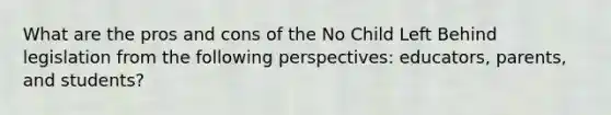 What are the pros and cons of the No Child Left Behind legislation from the following perspectives: educators, parents, and students?