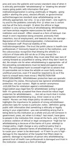 pros and cons (for patients and nurses) standard view of when it is ethically permissible "whistleblowing" or "blowing the whistle" means going public with information that your institution/organization is acting unethically or illegally --going public= alerting the press, elected officials, or governmental authorities/agencies standard view: whistleblowing can be ethically appropriate, but only: -1) as a last resort --one ought to try and fix the problems internally first -2) when one is certain one has all the facts straight -3) when the ethical or legal violation is very serious harms of whistleblowing -Whistleblowing can have serious negative repercussions for both one's institution and oneself. -Often viewed as a form of betrayal -Can result in one's reputation being smeared, animosity from coworkers, loss of employment, and lawsuits Also, can damage: -Reputation of the institution/organization -Cohesiveness and trust between staff -Financial stability of the institution/organization -The trust the public places in health-care professionals (* Animosity based on harm to the institution, and the subconscious recognition that blowing the whistle is a criticism of those who did not do so (if they accept the whistleblower's act as justified, they must view their own lack of coming forward as unjustified or wrong, which they don't want to do). No simple rule for when whistleblowing is appropriate—all of the preceding considerations must be balanced against each other. The anticipated harm to oneself might be so severe that it's permissible not to blow the whistle on even fairly serious unethical practices, even if it would be required to do so if the harm to oneself were more minor.) PROTECTION FOR WHISTLEBLOWERS: -Whistleblower protection laws are sporadic throughout the states. Pennsylvania law (general whistleblower protection, not just nurses): -Right to remain anonymous -10,000 fine for retaliation against a whistleblower -Organization pays legal fees for whistleblower acting in good faith -It's generally accepted that there should be robust legal protection for whistleblowers... ...but not so much that it invites inappropriate whistleblowing (e.g. minor cases or as a first resort). -Nurses can help shape policy via advocacy that highlights the importance for patients of strong whistleblower-protection laws for nurses in particular. notes: -definition: going public with information that something is ethically or legally wrong in your organization --you see something wrong that is being done by the institution as a whole and you tell someone in government, press, etc when is it okay? -last resort, have gone to people in the institution first -know all the facts -only if there is a serious violation of ethical or legal consequence ^high bar for whistleblowing is because of the harms of it pros -attempt to change policy, might change a very unethical policy that is hurting patients potential harms of whistleblowing: -if it's going to cause your career to be destroyed-- or if harm to you is high -damage to the reputation of the hospital that filters down to patients -damage to reputation of person who whistleblowing -general trust of health care professionals is damaged and trust in the institution -viewed as a form of betrayal