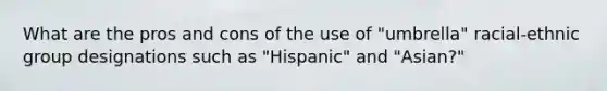 What are the pros and cons of the use of "umbrella" racial-ethnic group designations such as "Hispanic" and "Asian?"