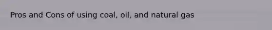 Pros and Cons of using coal, oil, and natural gas