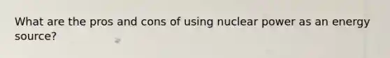 What are the pros and cons of using nuclear power as an energy source?