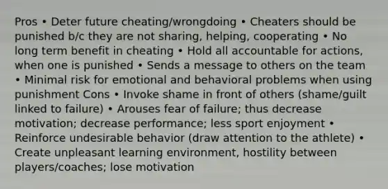 Pros • Deter future cheating/wrongdoing • Cheaters should be punished b/c they are not sharing, helping, cooperating • No long term benefit in cheating • Hold all accountable for actions, when one is punished • Sends a message to others on the team • Minimal risk for emotional and behavioral problems when using punishment Cons • Invoke shame in front of others (shame/guilt linked to failure) • Arouses fear of failure; thus decrease motivation; decrease performance; less sport enjoyment • Reinforce undesirable behavior (draw attention to the athlete) • Create unpleasant learning environment, hostility between players/coaches; lose motivation