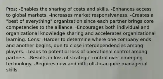 Pros: -Enables the sharing of costs and skills. -Enhances access to global markets. -Increases market responsiveness. -Creates a "best of everything" organization since each partner brings core competencies to the alliance. -Encourages both individual and organizational knowledge sharing and accelerates organizational learning. Cons: -Harder to determine where one company ends and another begins, due to close interdependencies among players. -Leads to potential loss of operational control among partners. -Results in loss of strategic control over emerging technology. -Requires new and difficult-to-acquire managerial skills.