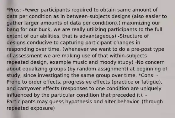 *Pros: -Fewer participants required to obtain same amount of data per condition as in between-subjects designs (also easier to gather larger amounts of data per condition).( maximizing our bang for our buck, we are really utilizing participants to the full extent of our abilities, that is advantageous) -Structure of designs conducive to capturing participant changes in responding over time. (whenever we want to do a pre-post type of assessment we are making use of that within-subjects repeated design, example music and moody study) -No concern about equalizing groups (by random assignment) at beginning of study, since investigating the same group over time. *Cons: - Prone to order effects, progressive effects (practice or fatigue), and carryover effects (responses to one condition are uniquely influenced by the particular condition that preceded it). -Participants may guess hypothesis and alter behavior. (through repeated exposure)