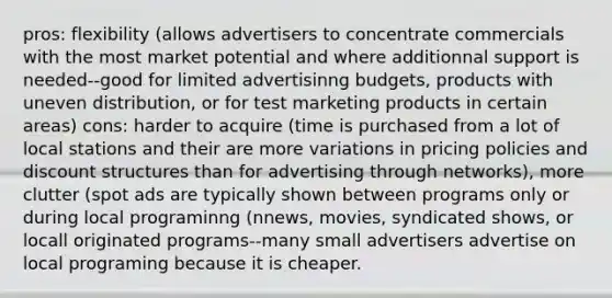 pros: flexibility (allows advertisers to concentrate commercials with the most market potential and where additionnal support is needed--good for limited advertisinng budgets, products with uneven distribution, or for test marketing products in certain areas) cons: harder to acquire (time is purchased from a lot of local stations and their are more variations in pricing policies and discount structures than for advertising through networks), more clutter (spot ads are typically shown between programs only or during local programinng (nnews, movies, syndicated shows, or locall originated programs--many small advertisers advertise on local programing because it is cheaper.