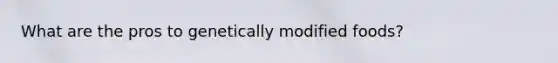 What are the pros to genetically modified foods?