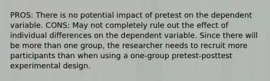 PROS: There is no potential impact of pretest on the dependent variable. CONS: May not completely rule out the effect of individual differences on the dependent variable. Since there will be more than one group, the researcher needs to recruit more participants than when using a one-group pretest-posttest experimental design.