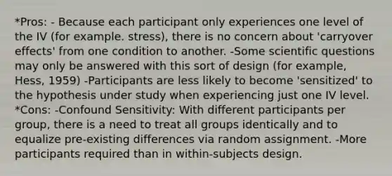 *Pros: - Because each participant only experiences one level of the IV (for example. stress), there is no concern about 'carryover effects' from one condition to another. -Some scientific questions may only be answered with this sort of design (for example, Hess, 1959) -Participants are less likely to become 'sensitized' to the hypothesis under study when experiencing just one IV level. *Cons: -Confound Sensitivity: With different participants per group, there is a need to treat all groups identically and to equalize pre-existing differences via random assignment. -More participants required than in within-subjects design.