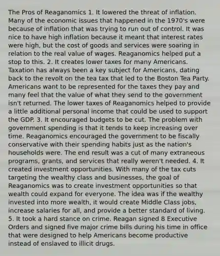 The Pros of Reaganomics 1. It lowered the threat of inflation. Many of the economic issues that happened in the 1970's were because of inflation that was trying to run out of control. It was nice to have high inflation because it meant that interest rates were high, but the cost of goods and services were soaring in relation to the real value of wages. Reaganomics helped put a stop to this. 2. It creates lower taxes for many Americans. Taxation has always been a key subject for Americans, dating back to the revolt on the tea tax that led to the Boston Tea Party. Americans want to be represented for the taxes they pay and many feel that the value of what they send to the government isn't returned. The lower taxes of Reaganomics helped to provide a little additional personal income that could be used to support the GDP. 3. It encouraged budgets to be cut. The problem with government spending is that it tends to keep increasing over time. Reaganomics encouraged the government to be fiscally conservative with their spending habits just as the nation's households were. The end result was a cut of many extraneous programs, grants, and services that really weren't needed. 4. It created investment opportunities. With many of the tax cuts targeting the wealthy class and businesses, the goal of Reaganomics was to create investment opportunities so that wealth could expand for everyone. The idea was if the wealthy invested into more wealth, it would create Middle Class jobs, increase salaries for all, and provide a better standard of living. 5. It took a hard stance on crime. Reagan signed 8 Executive Orders and signed five major crime bills during his time in office that were designed to help Americans become productive instead of enslaved to illicit drugs.