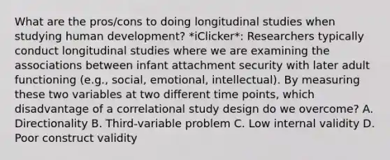 What are the pros/cons to doing longitudinal studies when studying human development? *iClicker*: Researchers typically conduct longitudinal studies where we are examining the associations between infant attachment security with later adult functioning (e.g., social, emotional, intellectual). By measuring these two variables at two different time points, which disadvantage of a correlational study design do we overcome? A. Directionality B. Third-variable problem C. Low internal validity D. Poor construct validity