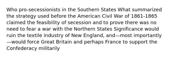 Who pro-secessionists in the Southern States What summarized the strategy used before the American Civil War of 1861-1865 claimed the feasibility of secession and to prove there was no need to fear a war with the Northern States Significance would ruin the textile industry of New England, and—most importantly—would force Great Britain and perhaps France to support the Confederacy militarily