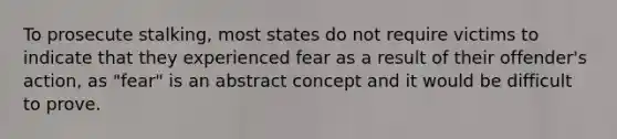 To prosecute stalking, most states do not require victims to indicate that they experienced fear as a result of their offender's action, as "fear" is an abstract concept and it would be difficult to prove.