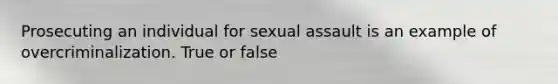 Prosecuting an individual for sexual assault is an example of overcriminalization. True or false