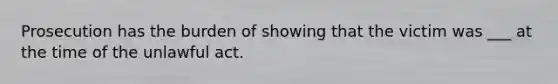 Prosecution has the burden of showing that the victim was ___ at the time of the unlawful act.