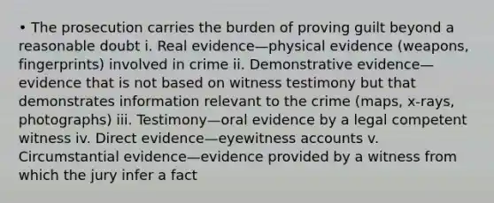 • The prosecution carries the burden of proving guilt beyond a reasonable doubt i. Real evidence—physical evidence (weapons, fingerprints) involved in crime ii. Demonstrative evidence—evidence that is not based on witness testimony but that demonstrates information relevant to the crime (maps, x-rays, photographs) iii. Testimony—oral evidence by a legal competent witness iv. Direct evidence—eyewitness accounts v. Circumstantial evidence—evidence provided by a witness from which the jury infer a fact