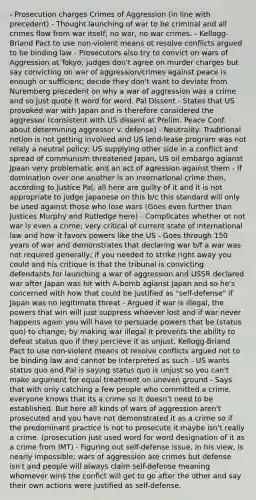 - Prosecution charges Crimes of Aggression (in line with precedent) - Thought launching of war to be criminal and all crimes flow from war itself; no war, no war crimes. - Kellogg-Briand Pact to use non-violent means ot resolve conflicts argued to be binding law - Prosecutors also try to convict on wars of Aggression at Tokyo; judges don't agree on murder charges but say convicting on war of aggression/crimes against peace is enough or sufficient; decide they don't want to deviate from Nuremberg precedent on why a war of aggression was a crime and so just quote it word for word. Pal Dissent - States that US provoked war with Japan and is therefore considered the aggressor (consistent with US dissent at Prelim. Peace Conf. about determining aggressor v. defense) - Neutrality: Traditional notion is not getting involved and US lend-lease program was not relaly a neutral policy; US supplying other side in a conflict and spread of communism threatened Japan, US oil embargo agianst Jpaan very problematic and an act of agression against them - If domination over one another is an international crime then, according to Justice Pal, all here are guilty of it and it is not appropriate to judge Japanese on this b/c this standard will only be used against those who lose wars (Goes even further than Justices Murphy and Rutledge here) - Complicates whether or not war is even a crime; very critical of current state of international law and how it favors powers like the US - Goes through 150 years of war and demonstrates that declaring war b/f a war was not required generally; if you needed to strike right away you could and his critique is that the tribunal is convicting defendants for launching a war of aggression and USSR declared war after Japan was hit with A-bomb agianst Japan and so he's concerned with how that could be justified as "self-defense" if Japan was no legitimate threat - Argued if war is illegal, the powers that win will just suppress whoever lost and if war never happens again you will have to persuade powers that be (status quo) to change; by making war illegal it prevents the ability to defeat status quo if they percieve it as unjust. Kellogg-Briand Pact to use non-violent means ot resolve conflicts argued not to be binding law and cannot be interpreted as such - US wants status quo and Pal is saying status quo is unjust so you can't make argument for equal treatment on uneven ground - Says that with only catching a few people who committed a crime, everyone knows that its a crime so it doesn't need to be established. But here all kinds of wars of aggression aren't prosecuted and you have not demonstrated it as a crime so if the predominant practice is not to prosecute it maybe isn't really a crime. (prosecution just used word for word designation of it as a crime from IMT) - Figuring out self-defense issue, in his view, is nearly impossible; wars of aggression are crimes but defense isn't and people will always claim self-defense meaning whomever wins the confict will get to go after the other and say their own actions were justified as self-defense.