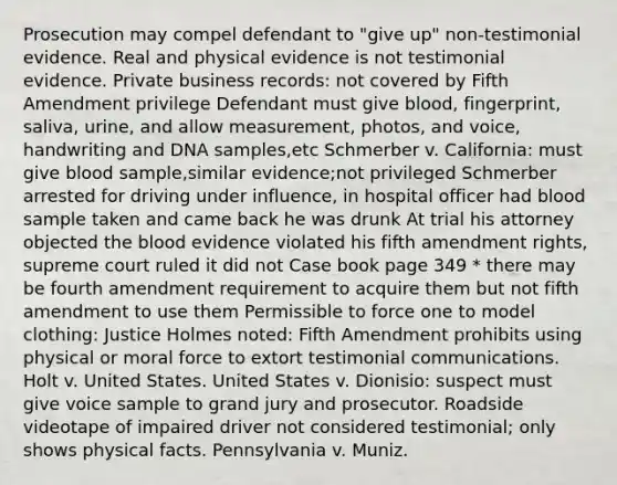 Prosecution may compel defendant to "give up" non-testimonial evidence. Real and physical evidence is not testimonial evidence. Private business records: not covered by Fifth Amendment privilege Defendant must give blood, fingerprint, saliva, urine, and allow measurement, photos, and voice, handwriting and DNA samples,etc Schmerber v. California: must give blood sample,similar evidence;not privileged Schmerber arrested for driving under influence, in hospital officer had blood sample taken and came back he was drunk At trial his attorney objected the blood evidence violated his fifth amendment rights, supreme court ruled it did not Case book page 349 * there may be fourth amendment requirement to acquire them but not fifth amendment to use them Permissible to force one to model clothing: Justice Holmes noted: Fifth Amendment prohibits using physical or moral force to extort testimonial communications. Holt v. United States. United States v. Dionisio: suspect must give voice sample to grand jury and prosecutor. Roadside videotape of impaired driver not considered testimonial; only shows physical facts. Pennsylvania v. Muniz.