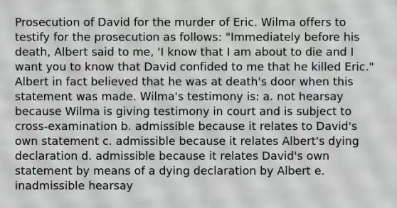 Prosecution of David for the murder of Eric. Wilma offers to testify for the prosecution as follows: "Immediately before his death, Albert said to me, 'I know that I am about to die and I want you to know that David confided to me that he killed Eric." Albert in fact believed that he was at death's door when this statement was made. Wilma's testimony is: a. not hearsay because Wilma is giving testimony in court and is subject to cross-examination b. admissible because it relates to David's own statement c. admissible because it relates Albert's dying declaration d. admissible because it relates David's own statement by means of a dying declaration by Albert e. inadmissible hearsay