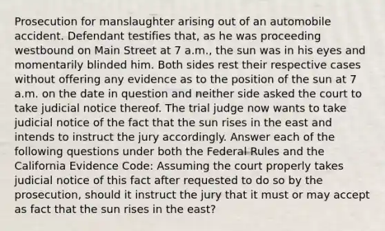 Prosecution for manslaughter arising out of an automobile accident. Defendant testifies that, as he was proceeding westbound on Main Street at 7 a.m., the sun was in his eyes and momentarily blinded him. Both sides rest their respective cases without offering any evidence as to the position of the sun at 7 a.m. on the date in question and neither side asked the court to take judicial notice thereof. The trial judge now wants to take judicial notice of the fact that the sun rises in the east and intends to instruct the jury accordingly. Answer each of the following questions under both the Federal Rules and the California Evidence Code: Assuming the court properly takes judicial notice of this fact after requested to do so by the prosecution, should it instruct the jury that it must or may accept as fact that the sun rises in the east?