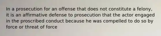 In a prosecution for an offense that does not constitute a felony, it is an affirmative defense to prosecution that the actor engaged in the proscribed conduct because he was compelled to do so by force or threat of force