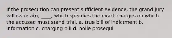 If the prosecution can present sufficient evidence, the grand jury will issue a(n) ____, which specifies the exact charges on which the accused must stand trial. a. true bill of indictment b. information c. charging bill d. nolle prosequi