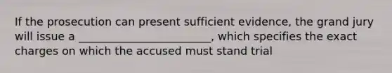 If the prosecution can present sufficient evidence, the grand jury will issue a ________________________, which specifies the exact charges on which the accused must stand trial