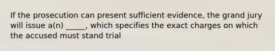 If the prosecution can present sufficient evidence, the grand jury will issue a(n) _____, which specifies the exact charges on which the accused must stand trial