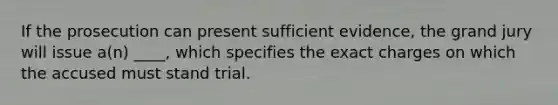 If the prosecution can present sufficient evidence, the grand jury will issue a(n) ____, which specifies the exact charges on which the accused must stand trial.