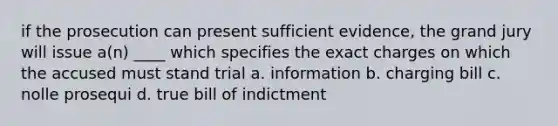 if the prosecution can present sufficient evidence, the grand jury will issue a(n) ____ which specifies the exact charges on which the accused must stand trial a. information b. charging bill c. nolle prosequi d. true bill of indictment