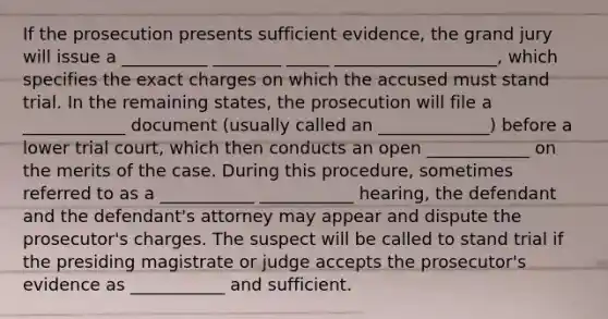 If the prosecution presents sufficient evidence, the grand jury will issue a __________ ________ _____ ___________________, which specifies the exact charges on which the accused must stand trial. In the remaining states, the prosecution will file a ____________ document (usually called an _____________) before a lower trial court, which then conducts an open ____________ on the merits of the case. During this procedure, sometimes referred to as a ___________ ___________ hearing, the defendant and the defendant's attorney may appear and dispute the prosecutor's charges. The suspect will be called to stand trial if the presiding magistrate or judge accepts the prosecutor's evidence as ___________ and sufficient.